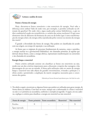 Física – 2a
série – Volume 1
114114
Leitura e análise de texto
Fontes e formas de energia
Hoje, discutem-se fontes renováveis e não renováveis de energia. Você sabe a
diferença entre ambas? Sabe de onde vem, por exemplo, o petróleo utilizado na ob-
tenção da gasolina? De onde vêm a água usada pelas usinas hidrelétricas, o gás ou
óleo combustível usado em termelétricas e o urânio das usinas nucleares? O que esses
elementos têm de diferente da biomassa da cana ou da lenha (que é uma transforma-
ção da energia solar), da energia eólica (produzida pelos ventos) ou mesmo da energia
das marés?
É grande a diversidade das fontes de energia. Elas podem ser classificadas de acordo
com sua origem, seu tempo de reposição e sua utilização.
As fontes que se originam de processos fundamentais da natureza, como o petróleo,
a energia nuclear ou a gravitacional (hidráulica), são chamadas primárias. Já aquelas que
derivam dessas fontes, como a energia elétrica, representam transformações ou conversões
e são chamadas de secundárias.
Energia limpa e renovável
Outro critério utilizado consiste em classificar as fontes em renováveis ou não,
sendo esse um dos critérios importantes para a discussão a respeito das vantagens e das
desvantagens de seu uso no mundo. A busca pela utilização cada vez maior de energia
limpa e renovável tem sido objeto de grandes investimentos, evitando a poluição e o
efeito estufa e permitindo a ampliação da matriz energética necessária para o cresci-
mento dos países.
Elaborado por Estevam Rouxinol especialmente para o São Paulo faz escola.
1. Na tabela a seguir, encontram-se algumas fontes que podem ser utilizadas para gerar energia, de
forma direta ou indireta. Com base no texto, marque um x informando se a fonte é renovável
ou não e se é primária ou secundária, conforme o exemplo já sugerido. A seguir, em seu cader-
no, explique o critério para classificar a energia em renovável ou não renovável.
Fonte de energia Fonte primária Fonte secundária Renovável Não renovável
Petróleo X X
Água represada
 