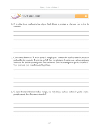 Física – 2a
série – Volume 1
117
VOCÊ APRENDEU?
1. O petróleo é um combustível de origem fóssil. Como o petróleo se relaciona com o ciclo do
carbono?
2. Considere a afirmação: “A maior parte da energia que a Terra recebe e utiliza vem dos processos
conhecidos de produção de energia no Sol. Essa energia tanto é usada para a alimentação dos
animais e das pessoas quanto para o funcionamento de todas as máquinas que você conhece”.
Você concorda com essa afirmação? Justifique.
3. O álcool é uma fonte renovável de energia. Ele participa do ciclo do carbono? Qual é a vanta-
gem do uso do álcool como combustível?
 