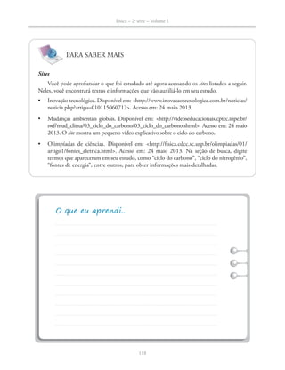 Física – 2a
série – Volume 1
118
PARA SABER MAIS
Sites
Você pode aprofundar o que foi estudado até agora acessando os sites listados a seguir.
Neles, você encontrará textos e informações que vão auxiliá-lo em seu estudo.
site mostra um pequeno vídeo explicativo sobre o ciclo do carbono.
termos que apareceram em seu estudo, como “ciclo do carbono”, “ciclo do nitrogênio”,
“fontes de energia”, entre outros, para obter informações mais detalhadas.
 
