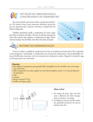 Física – 2a
série – Volume 1
11
!
?
SITUAÇÃO DE APRENDIZAGEM 3
CONSTRUINDO UM TERMÔMETRO
Ao assar um bolo, precisamos saber a temperatura do for-
no. Da mesma forma, para armazenar alimentos perecíveis
em um supermercado, é preciso controlar a temperatura do
balcão refrigerado.
Também precisamos medir a temperatura de nosso corpo
para saber se estamos com febre. Ou seja, em diversas situações de
nossa vida é preciso que saibamos a temperatura de algo. Assim,
antes de começar esta atividade, tente listar três dessas situações.
ROTEIRO DE EXPERIMENTAÇÃO
Como se realiza a medida de temperatura? Como os termômetros funcionam? Para responder
a essas perguntas e aprofundar a compreensão do conceito de temperatura e das propriedades tér-
micas de diferentes materiais, você vai construir um termômetro caseiro. Organize o material e siga
as instruções para sua construção.
Materiais
que vede bem);
de espessura);
©S.T.Yiap/Corbis/LatinStock
Mãos à obra!
1. Na tampa do pote, faça um furo
com o diâmetro do tubo transpa-
rente e encaixe-o na tampa.
2. Certifique-se de que está bem veda-
do, passando um pouco de cola na
junção entre eles.
COLA
©Aeroestudio
 
