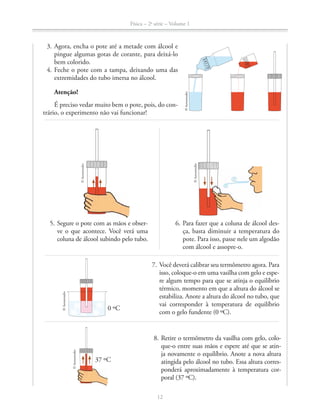 Física – 2a
série – Volume 1
12
3. Agora, encha o pote até a metade com álcool e
pingue algumas gotas de corante, para deixá-lo
bem colorido.
4. Feche o pote com a tampa, deixando uma das
extremidades do tubo imersa no álcool.
Atenção!
É preciso vedar muito bem o pote, pois, do con-
trário, o experimento não vai funcionar!
5. Segure o pote com as mãos e obser-
ve o que acontece. Você verá uma
coluna de álcool subindo pelo tubo.
6. Para fazer que a coluna de álcool des-
ça, basta diminuir a temperatura do
pote. Para isso, passe nele um algodão
com álcool e assopre-o.
©Aeroestudio
©Aeroestudio
©Aeroestudio
ÁLCOOL
CORANTE
7. Você deverá calibrar seu termômetro agora. Para
isso, coloque-o em uma vasilha com gelo e espe-
re algum tempo para que se atinja o equilíbrio
térmico, momento em que a altura do álcool se
estabiliza. Anote a altura do álcool no tubo, que
vai corresponder à temperatura de equilíbrio
com o gelo fundente (0 ºC).
37 ºC
8. Retire o termômetro da vasilha com gelo, colo-
que-o entre suas mãos e espere até que se atin-
ja novamente o equilíbrio. Anote a nova altura
atingida pelo álcool no tubo. Essa altura corres-
ponderá aproximadamente à temperatura cor-
poral (37 ºC).
0 ºC
©Aeroestudio
©Aeroestudio
 