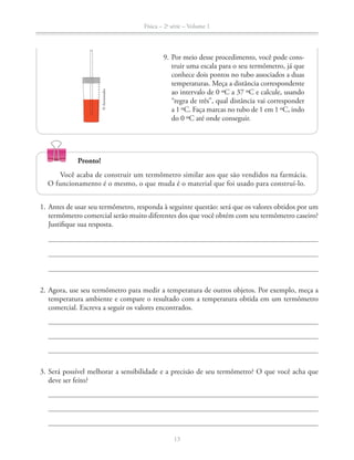 Física – 2a
série – Volume 1
13
9. Por meio desse procedimento, você pode cons-
truir uma escala para o seu termômetro, já que
conhece dois pontos no tubo associados a duas
temperaturas. Meça a distância correspondente
ao intervalo de 0 ºC a 37 ºC e calcule, usando
“regra de três”, qual distância vai corresponder
a 1 ºC. Faça marcas no tubo de 1 em 1 ºC, indo
do 0 ºC até onde conseguir.
1. Antes de usar seu termômetro, responda à seguinte questão: será que os valores obtidos por um
termômetro comercial serão muito diferentes dos que você obtém com seu termômetro caseiro?
Justifique sua resposta.
2. Agora, use seu termômetro para medir a temperatura de outros objetos. Por exemplo, meça a
temperatura ambiente e compare o resultado com a temperatura obtida em um termômetro
comercial. Escreva a seguir os valores encontrados.
3. Será possível melhorar a sensibilidade e a precisão de seu termômetro? O que você acha que
deve ser feito?
Pronto!
Você acaba de construir um termômetro similar aos que são vendidos na farmácia.
O funcionamento é o mesmo, o que muda é o material que foi usado para construí-lo.
©Aeroestudio
 