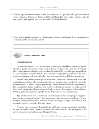 Física – 2a
série – Volume 1
14
4. Observe algo interessante: segure o pote pela parte vazia. O que você acha que vai acontecer
com a velocidade de aumento da coluna de líquido? Ela subirá mais rápido ou mais devagar do
que quando você segura o pote pela parte cheia de álcool? Por quê?
5. Pare e tente responder: por que, ao calibrar seu termômetro, a coluna de álcool aumenta quan-
do sua mão entra em contato com ele?
Leitura e análise de texto
Dilatação térmica
Quando sua mão entra em contato com o termômetro, o álcool que o constitui ganha
energia, o que faz aumentar a energia cinética de suas moléculas. Esse aumento de energia
eleva a vibração das moléculas, aumentando a distância média entre elas, por isso a coluna
de álcool muda de tamanho. Perceba que é em razão das propriedades térmicas dos dife-
rentes materiais que podemos utilizá-los como instrumentos de medida de temperaturas.
Simplificando, podemos dizer que, quanto maior a temperatura de um corpo, maior será
a agitação das moléculas. Mas se as moléculas têm uma agitação maior, elas não vão precisar de
mais espaço para se mover? Imagine, por exemplo, um casal dentro de um elevador pequeno.
Eles conseguiriam dançar coladinhos uma música romântica sem esbarrar em nada, correto?
Mas os dois conseguiriam dançar axé dentro do elevador sem esbarrar em nada? Provavelmen-
te não, já que uma dança mais “agitada” precisa de mais espaço para ser executada.
Algo similar ocorre com as moléculas: conforme aumentamos sua agitação, elas preci-
sam de mais espaço para “dançar” e isso faz com que cada uma empurre as demais. Se, por
exemplo, cada molécula começa a utilizar o dobro do espaço, o corpo constituído de tais
moléculas também ocuparia o dobro do espaço.
Portanto, com o aumento da agitação das moléculas, o corpo aumenta de tamanho,
ou seja, é dilatado. Como a agitação das moléculas está relacionada com a temperatura do
corpo, chamamos esse fenômeno de dilatação térmica.
Elaborado por Guilherme Brockington especialmente para o São Paulo faz escola.
 