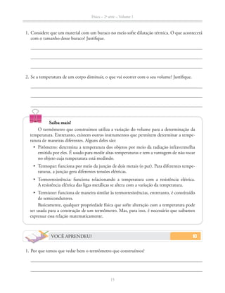 Física – 2a
série – Volume 1
15
Saiba mais!
O termômetro que construímos utiliza a variação do volume para a determinação da
temperatura. Entretanto, existem outros instrumentos que permitem determinar a tempe-
ratura de maneiras diferentes. Alguns deles são:
emitida por eles. É usado para medir altas temperaturas e tem a vantagem de não tocar
no objeto cuja temperatura está medindo.
-
raturas, a junção gera diferentes tensões elétricas.
A resistência elétrica das ligas metálicas se altera com a variação da temperatura.
de semicondutores.
Basicamente, qualquer propriedade física que sofre alteração com a temperatura pode
ser usada para a construção de um termômetro. Mas, para isso, é necessário que saibamos
expressar essa relação matematicamente.
1. Considere que um material com um buraco no meio sofre dilatação térmica. O que acontecerá
com o tamanho desse buraco? Justifique.
2. Se a temperatura de um corpo diminuir, o que vai ocorrer com o seu volume? Justifique.
VOCÊ APRENDEU?
1. Por que temos que vedar bem o termômetro que construímos?
 