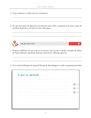 Física – 2a
série – Volume 1
16
2. O que realmente se mede com um termômetro?
3. Por que precisamos de diferentes instrumentos para medir a temperatura de nosso corpo, de
um forno doméstico e do forno de uma siderúrgica?
LIÇÃO DE CASA
1. Pesquise na biblioteca de sua escola ou na internet o que é, como se calcula e exemplos de: dilata-
ção linear, dilatação superficial, dilatação volumétrica e dilatação aparente.
2. Leia o roteiro da Pesquisa de campo da Situação de Aprendizagem 4 e realize as pesquisas necessárias.
 