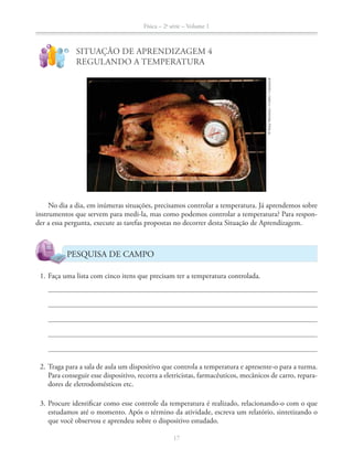 Física – 2a
série – Volume 1
17
!
?
SITUAÇÃO DE APRENDIZAGEM 4
REGULANDO A TEMPERATURA
No dia a dia, em inúmeras situações, precisamos controlar a temperatura. Já aprendemos sobre
instrumentos que servem para medi-la, mas como podemos controlar a temperatura? Para respon-
der a essa pergunta, execute as tarefas propostas no decorrer desta Situação de Aprendizagem.
PESQUISA DE CAMPO
1. Faça uma lista com cinco itens que precisam ter a temperatura controlada.
2. Traga para a sala de aula um dispositivo que controla a temperatura e apresente-o para a turma.
Para conseguir esse dispositivo, recorra a eletricistas, farmacêuticos, mecânicos de carro, repara-
dores de eletrodomésticos etc.
3. Procure identificar como esse controle da temperatura é realizado, relacionando-o com o que
estudamos até o momento. Após o término da atividade, escreva um relatório, sintetizando o
que você observou e aprendeu sobre o dispositivo estudado.
©StacyMorrison/Corbis/Latinstock
 