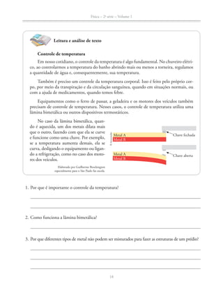 Física – 2a
série – Volume 1
18
1. Por que é importante o controle da temperatura?
2. Como funciona a lâmina bimetálica?
3. Por que diferentes tipos de metal não podem ser misturados para fazer as estruturas de um prédio?
Leitura e análise de texto
Controle de temperatura
Em nosso cotidiano, o controle da temperatura é algo fundamental. No chuveiro elétri-
co, ao controlarmos a temperatura do banho abrindo mais ou menos a torneira, regulamos
a quantidade de água e, consequentemente, sua temperatura.
Também é preciso um controle da temperatura corporal. Isso é feito pelo próprio cor-
po, por meio da transpiração e da circulação sanguínea, quando em situações normais, ou
com a ajuda de medicamentos, quando temos febre.
Equipamentos como o ferro de passar, a geladeira e os motores dos veículos também
precisam de controle de temperatura. Nesses casos, o controle de temperatura utiliza uma
lâmina bimetálica ou outros dispositivos termostáticos.
No caso da lâmina bimetálica, quan-
do é aquecida, um dos metais dilata mais
que o outro, fazendo com que ela se curve
e funcione como uma chave. Por exemplo,
se a temperatura aumenta demais, ela se
curva, desligando o equipamento ou ligan-
do a refrigeração, como no caso dos moto-
res dos veículos.
Elaborado por Guilherme Brockington
especialmente para o São Paulo faz escola.
©Aeroestudio
Metal A
Metal B
Metal A
Metal B
Chave fechada
Chave aberta
 