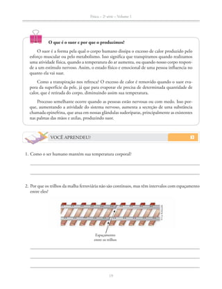 Física – 2a
série – Volume 1
19
VOCÊ APRENDEU?
1. Como o ser humano mantém sua temperatura corporal?
2. Por que os trilhos da malha ferroviária não são contínuos, mas têm intervalos com espaçamento
entre eles?
O que é o suor e por que o produzimos?
O suor é a forma pela qual o corpo humano dissipa o excesso de calor produzido pelo
esforço muscular ou pelo metabolismo. Isso significa que transpiramos quando realizamos
uma atividade física, quando a temperatura do ar aumenta, ou quando nosso corpo respon-
de a um estímulo nervoso. Assim, o estado físico e emocional de uma pessoa influencia no
quanto ela vai suar.
Como a transpiração nos refresca? O excesso de calor é removido quando o suor eva-
pora da superfície da pele, já que para evaporar ele precisa de determinada quantidade de
calor, que é retirada do corpo, diminuindo assim sua temperatura.
Processo semelhante ocorre quando as pessoas estão nervosas ou com medo. Isso por-
que, aumentando a atividade do sistema nervoso, aumenta a secreção de uma substância
chamada epinefrina, que atua em nossas glândulas sudoríparas, principalmente as existentes
nas palmas das mãos e axilas, produzindo suor.
Espaçamento
entre os trilhos
©LieKobayashi
 