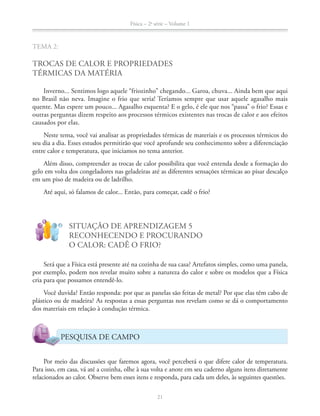 Física – 2a
série – Volume 1
21
TEMA 2:
TROCAS DE CALOR E PROPRIEDADES
TÉRMICAS DA MATÉRIA
Inverno... Sentimos logo aquele “friozinho” chegando... Garoa, chuva... Ainda bem que aqui
no Brasil não neva. Imagine o frio que seria! Teríamos sempre que usar aquele agasalho mais
quente. Mas espere um pouco... Agasalho esquenta? E o gelo, é ele que nos “passa” o frio? Essas e
outras perguntas dizem respeito aos processos térmicos existentes nas trocas de calor e aos efeitos
causados por elas.
Neste tema, você vai analisar as propriedades térmicas de materiais e os processos térmicos do
seu dia a dia. Esses estudos permitirão que você aprofunde seu conhecimento sobre a diferenciação
entre calor e temperatura, que iniciamos no tema anterior.
Além disso, compreender as trocas de calor possibilita que você entenda desde a formação do
gelo em volta dos congeladores nas geladeiras até as diferentes sensações térmicas ao pisar descalço
em um piso de madeira ou de ladrilho.
Até aqui, só falamos de calor... Então, para começar, cadê o frio?
!
?
SITUAÇÃO DE APRENDIZAGEM 5
RECONHECENDO E PROCURANDO
O CALOR: CADÊ O FRIO?
Será que a Física está presente até na cozinha de sua casa? Artefatos simples, como uma panela,
por exemplo, podem nos revelar muito sobre a natureza do calor e sobre os modelos que a Física
cria para que possamos entendê-lo.
Você duvida? Então responda: por que as panelas são feitas de metal? Por que elas têm cabo de
plástico ou de madeira? As respostas a essas perguntas nos revelam como se dá o comportamento
dos materiais em relação à condução térmica.
PESQUISA DE CAMPO
Por meio das discussões que faremos agora, você perceberá o que difere calor de temperatura.
Para isso, em casa, vá até a cozinha, olhe à sua volta e anote em seu caderno alguns itens diretamente
relacionados ao calor. Observe bem esses itens e responda, para cada um deles, às seguintes questões.
 