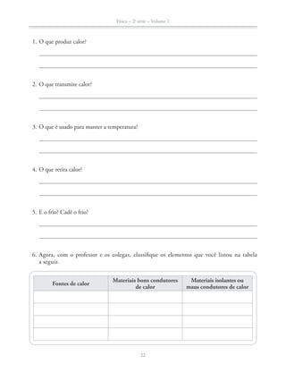 Física – 2a
série – Volume 1
22
1. O que produz calor?
2. O que transmite calor?
3. O que é usado para manter a temperatura?
4. O que retira calor?
5. E o frio? Cadê o frio?
6. Agora, com o professor e os colegas, classifique os elementos que você listou na tabela
a seguir.
Fontes de calor
Materiais bons condutores
de calor
Materiais isolantes ou
maus condutores de calor
 
