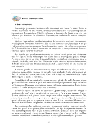 Física – 2a
série – Volume 1
23
Leitura e análise de texto
Calor e temperatura
Sabemos que queimaremos a mão se a colocarmos sobre uma chama. Da mesma forma, ao
observar os utensílios em uma cozinha, sabemos o que ocorre quando se coloca uma panela em
contato com a chama do fogão. É fácil perceber que as fontes de calor fornecem energia, con-
tribuindo para o aumento da temperatura de seu entorno, e as fontes de calor não são apenas
as chamas.
Qualquer corpo pode ser considerado uma fonte de calor quando se relaciona com outro cor-
po que apresenta temperatura menor que a dele. Por isso, na Situação de Aprendizagem 3, em que
você constrói um termômetro, sua mão é uma fonte de calor quando você a coloca em contato com
ele. É ela que cede calor ao álcool, aumentando sua temperatura e, consequentemente, fazendo a
coluna do líquido aumentar de tamanho.
Isso significa que, quando dois corpos estão em contato, o mais quente cede calor para o
mais frio, algo que ocorre, por exemplo, com o cabo metálico de uma panela que está no fogo.
Por isso os cabos devem ser feitos de material isolante. Isso também ocorre quando entre os
corpos há um fluido, como ar ou água. Nesse caso, o calor é trocado por meio do movimento
do fluido em razão de uma diferença em sua densidade (a água fervendo em uma panela é um
bom exemplo).
E, mesmo quando não existe nada entre os corpos, há ainda troca de calor, por meio da
radiação, o que possibilita entender, por exemplo, como a radiação térmica solar atravessa mi-
lhares de quilômetros de espaço vazio entre o Sol e a Terra. Esses são processos distintos e todos
dizem respeito ao calor e às suas trocas.
Se você já entendeu o conceito de temperatura como agitação das moléculas e dos átomos
que constituem uma substância, pode então compreender que, quando um corpo “recebe ca-
lor” trocado por diferença de temperatura, a energia cinética de suas moléculas e de seus átomos
aumenta, elevando, consequentemente, sua temperatura.
No sentido oposto, um corpo, ao “ceder calor”, perde energia, reduzindo a energia de
movimento das moléculas, o que diminui sua temperatura. Ou seja, nos processos de troca
de calor, os sistemas mais quentes (maior temperatura) cedem energia (calor) aos mais frios
(menor temperatura), de forma que o grau de aquecimento de um objeto é caracterizado
quantitativamente por sua temperatura. Assim, o calor deve ser compreendido como uma
forma de transferência de energia entre sistemas por conta das diferenças de temperatura.
Para tornar mais clara a diferença entre calor e temperatura, imagine o que ocorre ao colo-
carmos uma garrafa de refrigerante gelado numa vasilha com água à temperatura ambiente. Por
estar a uma temperatura maior, a água da vasilha cede calor à garrafa, de modo que, enquanto
sua temperatura diminui, a da garrafa de refrigerante aumenta. Isso ocorre até que haja equilíbrio
entre suas temperaturas. Isso também acontece ao se colocar gelo em uma bebida qualquer.
 