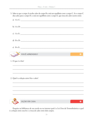 Física – 2a
série – Volume 1
25
VOCÊ APRENDEU?
1. O que é o frio?
2. Qual é a relação entre frio e calor?
LIÇÃO DE CASA
Pesquise na biblioteca de sua escola ou na internet qual é a Lei Zero da Termodinâmica e qual
é a relação entre essa lei e a troca de calor entre dois corpos.
5. Sabe-se que o corpo A recebe calor do corpo B e está em equilíbrio com o corpo C. Se o corpo C
doa calor para o corpo D, e está em equilíbrio com o corpo E, que troca de calor ocorre entre:
a) A e C:
b) A e D:
c) A e E:
d) B e D:
e) B e E:
 