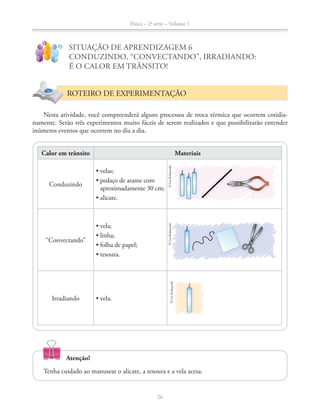 Física – 2a
série – Volume 1
!
?
SITUAÇÃO DE APRENDIZAGEM 6
CONDUZINDO, “CONVECTANDO”, IRRADIANDO:
É O CALOR EM TRÂNSITO!
ROTEIRO DE EXPERIMENTAÇÃO
Nesta atividade, você compreenderá alguns processos de troca térmica que ocorrem cotidia-
namente. Serão três experimentos muito fáceis de serem realizados e que possibilitarão entender
inúmeros eventos que ocorrem no dia a dia.
Calor em trânsito Materiais
Conduzindo
aproximadamente 30 cm;
“Convectando”
Irradiando
©LieKobayashi
26
Tenha cuidado ao manusear o alicate, a tesoura e a vela acesa.
©LieKobayashi©LieKobayashi
Atenção!
 