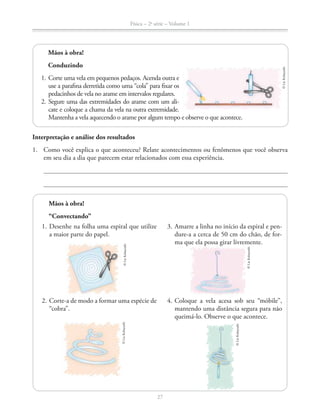 Física – 2a
série – Volume 1
27
1. Desenhe na folha uma espiral que utilize
a maior parte do papel.
2. Corte-a de modo a formar uma espécie de
“cobra”.
3. Amarre a linha no início da espiral e pen-
dure-a a cerca de 50 cm do chão, de for-
ma que ela possa girar livremente.
4. Coloque a vela acesa sob seu “móbile”,
mantendo uma distância segura para não
queimá-lo. Observe o que acontece.
Interpretação e análise dos resultados
1. Como você explica o que aconteceu? Relate acontecimentos ou fenômenos que você observa
em seu dia a dia que parecem estar relacionados com essa experiência.
Mãos à obra!
Conduzindo
1. Corte uma vela em pequenos pedaços. Acenda outra e
use a parafina derretida como uma “cola” para fixar os
pedacinhos de vela no arame em intervalos regulares.
2. Segure uma das extremidades do arame com um ali-
cate e coloque a chama da vela na outra extremidade.
Mantenha a vela aquecendo o arame por algum tempo e observe o que acontece.
©LieKobayashi
©LieKobayashi
©LieKobayashi
©LieKobayashi
Mãos à obra!
“Convectando”
©LieKobayashi
 