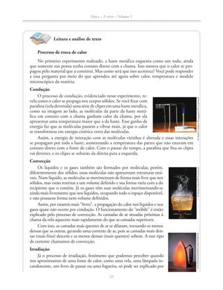 Física – 2a
série – Volume 1
Leitura e análise de texto
Processo de troca de calor
No primeiro experimento realizado, a haste metálica esquenta como um todo, ainda
que somente sua ponta tenha contato direto com a chama. Isso mostra que o calor se pro-
pagou pelo material que a constitui. Mas como será que isso acontece? Você pode responder
a essa pergunta por meio do que aprendeu até agora sobre calor, temperatura e modelo
microscópico da matéria.
Condução
O processo de condução, evidenciado nesse experimento, re-
vela como o calor se propaga nos corpos sólidos. Se você fixar com
parafina (vela derretida) uma série de clipes em uma haste metálica,
como na imagem ao lado, as moléculas da parte da haste metá-
lica em contato com a chama ganham calor da chama, por ela
apresentar uma temperatura maior que a da haste. Esse ganho de
energia faz que as moléculas passem a vibrar mais, já que o calor
se transformou em energia cinética extra das moléculas.
Assim, a energia de interação com as moléculas vizinhas é alterada e essas interações
se propagam por toda a haste, aumentando a temperatura das partes que não estavam em
contato direto com a fonte de calor. Com o passar do tempo, a parafina que fixa os clipes
vai derreter, e os clipes se soltarão da direita para a esquerda.
Convecção
Os líquidos e os gases também são formados por moléculas; porém,
diferentemente dos sólidos, essas moléculas não apresentam estruturas está-
veis. Num líquido, as moléculas se movimentam de forma mais livre que nos
sólidos, mas estão restritas a um volume definido e sua forma varia com a do
recipiente que o contém. Já os gases têm suas moléculas movimentando-se
ainda mais livremente que nos líquidos, ocupando todo o espaço disponível,
e não possuem forma nem volume definidos.
Assim, por estarem mais “livres”, a propagação do calor nos líquidos e nos
gases quase não ocorre por condução. O funcionamento do “móbile” é então
explicado pelo processo de convecção. As camadas de ar situadas próximas à
chama da vela aquecem mais rapidamente do que as camadas superiores.
Com isso, as camadas mais quentes de ar se dilatam, tornando-se menos
densas que as outras, gerando uma corrente de ar, pois as camadas mais den-
sas (mais frias) descem e as menos densas (mais quentes) sobem. A esse tipo
de corrente chamamos de convecção.
Irradiação
Já o processo de irradiação, fenômeno que podemos perceber quando
nos aproximamos de uma fonte de calor, como uma vela, uma lâmpada in-
candescente, um ferro de passar ou uma fogueira, só pode ser explicado por
©AndrewLambertPhotography/SPL/LatinStock©MartinDohrn/SPL/LatinStock©AlFrancekevich/Flirt/Corbis/Latinstock
29
 