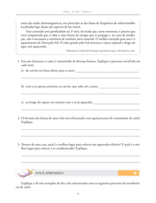 Física – 2a
série – Volume 1
30
1. Em um churrasco, o calor é transmitido de diversas formas. Explique o processo envolvido em
cada item:
a) do carvão em brasa direto para a carne:
b) com o ar quente próximo ao carvão, que sobe até a carne:
c) ao longo do espeto em contato com o ar já aquecido:
2. O formato da chama de uma vela está relacionado com qual processo de transmissão de calor?
Explique.
3. Dentro de uma casa, qual é o melhor lugar para colocar um aquecedor elétrico? E qual é o me-
lhor lugar para colocar o ar-condicionado? Explique.
VOCÊ APRENDEU?
Explique e dê três exemplos do dia a dia relacionados com os seguintes processos de transferên-
cia de calor:
meio das ondas eletromagnéticas, em particular as das faixas de frequência do infravermelho
localizadas logo abaixo do espectro de luz visível.
Esse conteúdo será aprofundado na 3a
série, de modo que, neste momento, é preciso que
você compreenda que o calor é uma forma de energia que se propaga e, no caso da irradia-
ção, não é necessária a existência de nenhum meio material. O melhor exemplo para isso é o
aquecimento da Terra pelo Sol. O calor gerado pelo Sol atravessa o vácuo espacial e chega até
aqui, nos aquecendo.
Elaborado por Guilherme Brockington especialmente para o São Paulo faz escola.
 