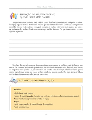 Física – 2a
série – Volume 1
32
!
?
SITUAÇÃO DE APRENDIZAGEM 7
QUEM LIBERA MAIS CALOR?
Imagine a seguinte situação: você vai feliz a uma feira livre comer um delicioso pastel. Ansioso,
você pega o pastel da mão do feirante, percebe que não está muito quente e, então, dá uma generosa
mordida. Eis que você queima a boca, pois o queijo do recheio está muito mais quente que a mas-
sa, ainda que eles tenham ficado o mesmo tempo no óleo fervente. Por que isso acontece? Levante
algumas hipóteses.
No dia a dia, percebemos que algumas coisas se aquecem ou se resfriam mais facilmente que
outras. Por exemplo, sentimos a água em uma piscina mais fria durante o dia do que à noite, quan-
do ela parece mais quente. Ou, ao comermos um cozido, a batata sempre está mais quente que os
outros ingredientes, ainda que todos tenham estado na mesma panela. Por meio desta atividade,
você terá condições de entender por que isso ocorre.
ROTEIRO DE EXPERIMENTAÇÃO
Materiais
atenção: é preciso que a esfera e a bolinha tenham massas quase iguais);
 