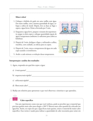 Física – 2a
série – Volume 1
33
Mãos à obra!
1. Coloque a bolinha de gude em uma vasilha com água.
Em outra vasilha, com a mesma quantidade de água, co-
loque a esfera de metal. Depois, leve as duas ao fogo e
espere a água ferver. Deixe-a fervendo por 5 min.
2. Enquanto a água ferve, prepare o restante do experimen-
to: pegue os dois copos e coloque quantidades iguais de
água à temperatura ambiente (o suficiente para cobrir as
bolinhas).
3. Depois de 5 min, desligue o fogo e, utilizando a colher,
transfira, com cuidado, as esferas para os copos.
4. Depois de 2 min, meça a temperatura da água em cada
copo usando o termômetro.
5. Avalie a cada minuto a evolução dessa temperatura.
©LieKobayashi©LieKobayashi
Interpretação e análise dos resultados
1. Agora, responda em qual dos copos a água:
a) é mais quente?
b) esquentamaisrápido?
c) esfriamaisrápido?
d) libera mais calor?
2. Redija um relatório para apresentar o que você observou e sintetizar o que aprendeu.
Calor específico
Em um experimento como esse que você realizou, pode-se perceber que o material que
água fria. Assim, no copo em que a água ficou mais quente, estava o material de maior calor
específico. Esse termo é usado para indicar a quantidade de calor necessária para variar em
 