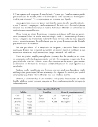 Física – 2a
série – Volume 1
34
1ºC a temperatura de um grama dessa substância. Como a água é usada como um padrão
para a realização das medidas, define-se a caloria (1 cal) como a quantidade de energia ne-
cessária para variar em 1 ºC a temperatura de um grama de água líquida.
Agora, pense um pouco: por que os materiais têm valores de calor específico tão dife-
rentes? A resposta a essa pergunta conduz novamente à discussão acerca da constituição dos
materiais e do modelo microscópico da matéria. Substâncias diferentes são constituídas de
moléculas com massas diferentes.
Dessa forma, ao atingir determinada temperatura, todas as moléculas que consti-
tuem um material têm, em média, a mesma energia cinética, a mesma energia de movi-
mento. Um grama de determinado material formado por moléculas de massa pequena
conterá um número maior de moléculas do que um grama de outro material formado
por moléculas de massa maior.
Por isso, para elevar 1 ºC a temperatura de um grama, é necessário fornecer maior
quantidade de calor para o material que contém um número maior de moléculas, já que
aumentar a temperatura implica aumentar a energia cinética de cada molécula.
Esse é um possível modelo para explicar o calor específico das substâncias, no entan-
to, a massa das moléculas é apenas uma das variáveis relevantes para a compreensão dessa
propriedade dos materiais. Além da massa, diversas outras variáveis como, por exemplo,
as dimensões e o formato das moléculas também influenciam no calor específico das
substâncias.
Será que o calor específico da água é sempre o mesmo, ainda que ela esteja no estado
sólido (gelo) ou gasoso (vapor)? Como o calor específico depende da constituição, é possível
compreender que ele terá valores diferentes para cada estado da matéria.
Portanto, o calor específico de uma substância varia quando ela se encontra em estado
líquido, sólido ou gasoso, visto que para cada um desses estados as moléculas interagem de
diferentes formas.
Calor específico (Cal/g ºC)
Sólidos Líquidos Gases (à pressão constante)
Gelo 0,50 Água 1,00 Vapor-d’água 0,421
Alumínio 0,212 Álcool 0,60 Ar seco 0,237
Chumbo 0,030 Mercúrio 0,033 Hidrogênio 3,41
Cobre 0,092 — — — —
Ferro 0,117 — — — —
Latão 0,090 — — — —
Níquel 0,103 — — — —
 