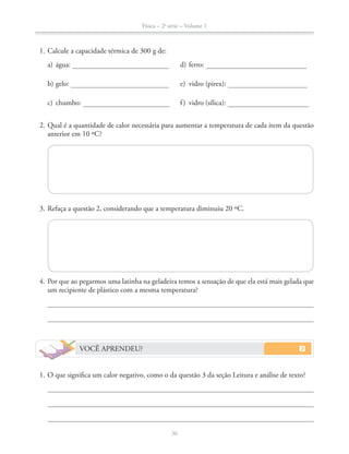 Física – 2a
série – Volume 1
36
1. Calcule a capacidade térmica de 300 g de:
a) água: d) ferro:
b) gelo: e) vidro (pirex):
c) chumbo: f) vidro (sílica):
2. Qual é a quantidade de calor necessária para aumentar a temperatura de cada item da questão
anterior em 10 ºC?
3. Refaça a questão 2, considerando que a temperatura diminuiu 20 ºC.
4. Por que ao pegarmos uma latinha na geladeira temos a sensação de que ela está mais gelada que
um recipiente de plástico com a mesma temperatura?
VOCÊ APRENDEU?
1. O que significa um calor negativo, como o da questão 3 da seção Leitura e análise de texto?
 