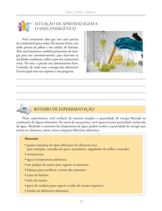 Física – 2a
série – Volume 1
38
!
?
SITUAÇÃO DE APRENDIZAGEM 8
O MAIS ENERGÉTICO
Você certamente sabe que um carro precisa
de combustível para andar. Da mesma forma, um
rádio precisa de pilhas e um celular, de baterias.
Nós, seres humanos, também precisamos de ener-
gia para nos movimentarmos, para fazermos as
atividades cotidianas, enfim, para nos mantermos
vivos. Por isso, é preciso nos alimentarmos bem.
Contudo, de onde vem a energia dos alimentos?
Escreva qual seria sua resposta a essa pergunta.
ROTEIRO DE EXPERIMENTAÇÃO
Neste experimento, você avaliará, de maneira simples, a quantidade de energia liberada na
combustão de alguns alimentos. Por meio da sua queima, você aquecerá uma quantidade conhecida
de água. Medindo o aumento da temperatura da água, poderá avaliar a quantidade de energia que
existia no alimento, assim como comparar diferentes alimentos.
©AndrewBrookes/Comet/Corbis/Latinstock
Materiais
(por exemplo: castanha-do-pará, amendoim, salgadinho de milho e torrada);
 