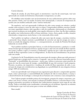 Caro(a) aluno(a),
Depois de estudar, de uma forma geral, os movimentos e suas leis de conservação, você será
apresentado aos estudos de fenômenos relacionados à temperatura e ao calor.
Os trabalhos serão iniciados com um levantamento de seus conhecimentos prévios sobre esses
dois assuntos. Então, você vai estudar, de forma mais sistematizada, o conceito de temperatura de
acordo com um modelo conhecido como “cinético-molecular”.
Na sequência, você será apresentado à definição de calor como energia em trânsito e poderá
estudar como acontece a troca de calor entre os corpos. Compreenderá também conceitos científi-
cos como capacidade térmica, calor específico e calor de combustão, relacionando-os a fenômenos
que ocorrem no planeta em escala global, como aqueles referentes ao clima. Isso lhe dará condições
de ampliar seus conhecimentos sobre as brisas marítimas, ventos, chuva, geada, orvalho, situações
relacionadas a temperaturas muito baixas e o tão comentado efeito estufa.
Você também vai explorar a relação do calor com outro tipo de energia: a mecânica (cinética
e potencial). Essas relações mostram a possibilidade de converter um tipo de energia em outro e
levam ao estudo das máquinas térmicas – e, consequentemente, ao estudo da Primeira Revolução
Industrial, no século XVIII.
Você também estudará os princípios básicos, os ciclos de funcionamento, a potência e o rendi-
mento de dois tipos de máquinas térmicas: aquelas em que o calor tem um sentido de fluxo espontâ-
neo (como a turbina a vapor e os motores a combustão) e aquelas em que o calor não apresenta um
sentido de fluxo espontâneo (como os refrigeradores). As duas leis da termodinâmica vão permear
todo esse estudo.
A primeira Lei da Termodinâmica trata da conservação de energia e afirma que todo processo é
possível desde que a energia total se conserve. A segunda – que em seus diversos enunciados aparece
“limitando” as possibilidades dos processos – mostra que, embora os processos sejam possíveis do
ponto de vista da conservação de energia, a probabilidade de que eles ocorram é muito pequena.
Portanto, na prática, são impossíveis: a mudança de sentido do fluxo espontâneo de calor, a con-
servação de energia sem considerarmos sua degradação ou a possibilidade de uma máquina térmica
atingir 100% de rendimento.
Com esse aprendizado você enriquecerá seus argumentos para discutir e compreender questões
atuais, como a preservação e a sustentabilidade das condições de vida no nosso planeta, o avanço e
o desenvolvimento da tecnologia e a interação do ser humano com a natureza e suas consequências.
Este Caderno propõe atividades práticas de investigação, pesquisa de campo e entrevistas, con-
sultas a sites, livros e revistas, com atenção à evolução de modelos teóricos, a conceitos físicos e à lin-
guagem matemática necessários ao domínio dos conhecimentos propostos nesta etapa de sua vida
escolar. Todas as atividades serão coordenadas e orientadas por seu professor. Aproveite ao máximo
as informações a que você terá acesso para se tornar um cidadão atuante.
Bom estudo!
Equipe Curricular de Física
Área de Ciências da Natureza
Coordenadoria de Gestão da Educação Básica – CGEB
Secretaria da Educação do Estado de São Paulo
 