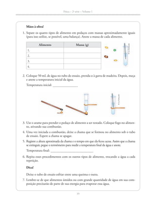 Física – 2a
série – Volume 1
39
Mãos à obra!
1. Separe os quatro tipos de alimento em pedaços com massas aproximadamente iguais
(para isso utilize, se possível, uma balança). Anote a massa de cada alimento.
Alimento Massa (g)
1.
2.
3.
4.
2. Coloque 50 mL de água no tubo de ensaio, prenda-o à garra de madeira. Depois, meça
e anote a temperatura inicial da água.
Temperatura inicial: .
©LieKobayashi
3. Use o arame para prender o pedaço de alimento a ser testado. Coloque fogo no alimen-
to, ativando sua combustão.
4. Uma vez iniciada a combustão, deixe a chama que se formou no alimento sob o tubo
de ensaio. Espere a chama se apagar.
5. Registre a altura aproximada da chama e o tempo em que ela ficou acesa. Assim que a chama
se extinguir, pegue o termômetro para medir a temperatura final da água e anote.
Temperatura final: .
6. Repita esses procedimentos com os outros tipos de alimento, trocando a água a cada
repetição.
Dica!
Deixe o tubo de ensaio esfriar entre uma queima e outra.
7. Lembre-se de que alimentos úmidos ou com grande quantidade de água em sua com-
posição precisarão de parte de sua energia para evaporar essa água.
©LieKobayashi
 