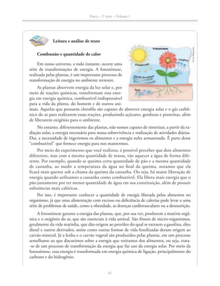 Física – 2a
série – Volume 1
41
Leitura e análise de texto
Combustão e quantidade de calor
Em nosso universo, a todo instante, ocorre uma
série de transformações de energia. A fotossíntese,
realizada pelas plantas, é um importante processo de
transformação de energia no ambiente terrestre.
As plantas absorvem energia da luz solar e, por
meio de reações químicas, transformam essa ener-
gia em energia química, combustível indispensável
para a vida da planta, do homem e de outros ani-
mais. Aquelas que possuem clorofila são capazes de absorver energia solar e o gás carbô-
nico do ar para realizarem essas reações, produzindo açúcares, gorduras e proteínas, além
de liberarem oxigênio para o ambiente.
No entanto, diferentemente das plantas, não somos capazes de sintetizar, a partir da ra-
diação solar, a energia necessária para nossa sobrevivência e realização de atividades diárias.
Daí, a necessidade de ingerirmos os alimentos e a energia neles armazenada. É parte desse
“combustível” que fornece energia para nos mantermos.
Por meio do experimento que você realizou, é possível perceber que dois alimentos
diferentes, mas com a mesma quantidade de massa, vão aquecer a água de forma dife-
rente. Por exemplo, quando se queima certa quantidade de pão e a mesma quantidade
de castanha, ao medir a temperatura da água no final da queima, notamos que ela
ficará mais quente sob a chama da queima da castanha. Ou seja, há maior liberação de
energia quando utilizamos a castanha como combustível. Ela libera mais energia que o
pão justamente por ter menor quantidade de água em sua constituição, além de possuir
substâncias mais calóricas.
Por isso, é importante conhecer a quantidade de energia liberada pelos alimentos no
organismo, já que uma alimentação com excesso ou deficiência de calorias pode levar a uma
série de problemas de saúde, como a obesidade, as doenças cardiovasculares ou a desnutrição.
A fotossíntese garante a energia das plantas, que, por sua vez, produzem a matéria orgâ-
nica e o oxigênio do ar, que são essenciais à vida animal. São fósseis de micro-organismos,
geralmente da vida marinha, que dão origem ao petróleo do qual se extraem a gasolina, óleo
diesel e outros derivados; assim como outras formas de vida fossilizadas deram origem ao
carvão mineral. Já a lenha e o carvão vegetal são produzidos pelas plantas, em um processo
semelhante ao que discutimos sobre a energia que retiramos dos alimentos, ou seja, trata-
-se de um processo de transformação da energia que faz uso da energia solar. Por meio da
fotossíntese, essa energia é transformada em energia química de ligação, principalmente do
carbono e do hidrogênio.
41
©LieKobayashi
 
