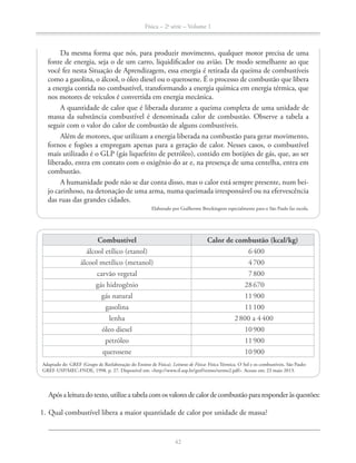 Física – 2a
série – Volume 1
42
Da mesma forma que nós, para produzir movimento, qualquer motor precisa de uma
fonte de energia, seja o de um carro, liquidificador ou avião. De modo semelhante ao que
você fez nesta Situação de Aprendizagem, essa energia é retirada da queima de combustíveis
como a gasolina, o álcool, o óleo diesel ou o querosene. É o processo de combustão que libera
a energia contida no combustível, transformando a energia química em energia térmica, que
nos motores de veículos é convertida em energia mecânica.
A quantidade de calor que é liberada durante a queima completa de uma unidade de
massa da substância combustível é denominada calor de combustão. Observe a tabela a
seguir com o valor do calor de combustão de alguns combustíveis.
Além de motores, que utilizam a energia liberada na combustão para gerar movimento,
fornos e fogões a empregam apenas para a geração de calor. Nesses casos, o combustível
mais utilizado é o GLP (gás liquefeito de petróleo), contido em botijões de gás, que, ao ser
liberado, entra em contato com o oxigênio do ar e, na presença de uma centelha, entra em
combustão.
A humanidade pode não se dar conta disso, mas o calor está sempre presente, num bei-
jo carinhoso, na detonação de uma arma, numa queimada irresponsável ou na efervescência
das ruas das grandes cidades.
Elaborado por Guilherme Brockington especialmente para o São Paulo faz escola.
Combustível Calor de combustão (kcal/kg)
álcool etílico (etanol) 6400
álcool metílico (metanol) 4700
carvão vegetal 7800
gás hidrogênio 28670
gás natural 11900
gasolina 11100
lenha 2800 a 4400
óleo diesel 10900
petróleo 11900
querosene 10900
Adaptado de: GREF (Grupo de Reelaboração do Ensino de Física). Leituras de Física: Física Térmica. O Sol e os combustíveis. São Paulo:
GREF-USP/MEC-FNDE, 1998. p. 27. Disponível em: <http://www.if.usp.br/gref/termo/termo2.pdf>. Acesso em: 23 maio 2013.
Apósaleituradotexto,utilizeatabelacomosvaloresdecalordecombustãopararesponderàsquestões:
1. Qual combustível libera a maior quantidade de calor por unidade de massa?
 