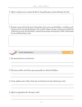 Física – 2a
série – Volume 1
43
2. Qual é a relação entre as massas de álcool e de gasolina para a mesma liberação de calor?
3. Pesquise o preço do litro de álcool e de gasolina, bem como suas densidades, e estabeleça a rela-
ção entre custo e energia liberada para cada um deles. Depois, busque os aspectos que justificam
a diferença na razão custo/benefício e a partir de que relação entre preços é válida a substituição
de um combustível por outro.
VOCÊ APRENDEU?
1. Por que precisamos nos alimentar?
2. Devemos escolher nossa dieta apenas pensando nas calorias? Justifique.
3. O que significa, para a Física, dizer que um alimento tem mais calorias que outro?
4. Qual é a importância do calor para a vida?
 