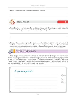 Física – 2a
série – Volume 1
44
5. Qual é a importância do calor para a sociedade humana?
LIÇÃO DE CASA
1. Considerando o que você aprendeu nas últimas Situações de Aprendizagem, refaça as questões
do roteiro da Pesquisa de campo da Situação de Aprendizagem 5.
2. Um dos alimentos mais apreciados pelas pessoas é uma bela porção de batata frita, constituí-
da basicamente de gordura e carboidratos. Faça uma pesquisa sobre esse alimento, identifi-
cando seus valores calóricos e nutricionais, e tente descobrir por que ele é tão apreciado.
PESQUISA INDIVIDUAL
Você viu que tanto os seres vivos quanto as máquinas necessitam de energia para funcionar. Re-
tiramos essa energia de alimentos e combustíveis que, no fundo, armazenam a energia proveniente
do Sol. Faça uma pesquisa para entender qual é a origem da energia solar. Como ela é produzida?
Quanta energia o Sol possui? Ela vai acabar? Quando? Para responder a essas perguntas, procure na
internet, na biblioteca de sua escola e em seu livro didático.
 