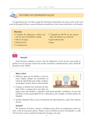 Física – 2a
série – Volume 1
46
ROTEIRO DE EXPERIMENTAÇÃO
Materiais
uma de suas extremidades cortada;
O experimento que você fará a seguir lhe permitirá compreender um pouco como se dá o pro-
cesso de formação da brisa e outros fenômenos atmosféricos, como ventos mais fortes e até furacões.
Atenção!
Tome bastante cuidado ao cortar a lata de refrigerante. Se for preciso, peça ajuda ao
professor ou aos seus pais. Depois de cortada, manuseie-a cuidadosamente, pois a borda do
alumínio estará “afiada”.
(placa de madeira ou cerâmica);
©LieKobayashi
AREIA ÁGUA
Mãos à obra!
1. Adicione a água em uma latinha e a areia em
outra. Depois, coloque um termômetro no
centro de cada latinha, para medir a tempera-
turadaáguaedaareia.Anoteosvalores iniciais.
2. Coloque as latinhas bem próximas da lâm-
pada. Todo o conjunto deve estar sobre um
suporte para não danificar a superfície onde ficará apoiado. Certifique-se de que elas
receberão a mesma quantidade de luz, colocando-as, por exemplo, em lados opostos da
lâmpada.
3. Acenda a lâmpada. Meça e anote a temperatura de cada substância, a cada 5 min, durante
30 min.
Atenção!
No momento da leitura, misture a substância para obter sua temperatura como um
todo, e não de uma parte apenas. Depois, retire as latinhas de perto da lâmpada e a cada
10 min meça e anote a queda de temperatura da água e da areia.
 