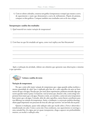 Física – 2a
série – Volume 1
47
Interpretação e análise dos resultados
1. Qual material teve maior variação de temperatura?
2. Com base no que foi estudado até agora, como você explica esse fato fisicamente?
Após a realização da atividade, elabore um relatório que apresente suas observações e sintetize
o que aprendeu.
4. Com os valores coletados, construa um gráfico (temperatura x tempo) que mostre a curva
de aquecimento e outro que demonstrará a curva de resfriamento. Depois de prontos,
compare os dois gráficos. Compare também seus resultados com os de seus colegas.
Leitura e análise de texto
Variação de temperatura
Por que a areia sofre maior variação de temperatura que a água quando ambas recebem a
mesma quantidade de calor? Isso é explicado pelo fato de o calor específico da areia ser bem
menor do que o da água. Perceba que, por meio desse experimento, podemos entender algo que
ocorre quando vamos à praia. Certamente, você já notou que, durante o dia, a areia atinge tem-
peratura bem maior que a da água. Durante a noite, ao contrário, a areia tem uma temperatura
bem menor que a da água. Contudo, além do calor específico, outros fatores contribuem para
essa diferença na variação da temperatura. Assim, a irradiação e a convecção também desempe-
nham papel importante nos processos de troca de calor que ocorrem “em um belo dia na praia”.
Quanto à irradiação, quase toda radiação solar que incide sobre a Terra é absorvida e
transformada em calor. Como a areia não é boa condutora, esse aquecimento se restringe a
uma camada fina. Já a água, por ser quase transparente, chega a aquecer em profundidades
maiores, ao receber a radiação solar.
 