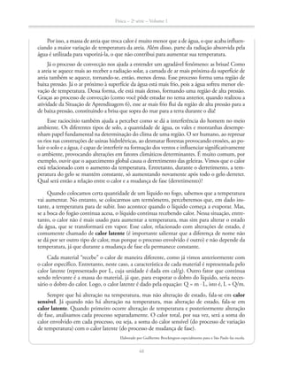 Física – 2a
série – Volume 1
48
Por isso, a massa de areia que troca calor é muito menor que a de água, o que acaba influen-
ciando a maior variação de temperatura da areia. Além disso, parte da radiação absorvida pela
água é utilizada para vaporizá-la, o que não contribui para aumentar sua temperatura.
Já o processo de convecção nos ajuda a entender um agradável fenômeno: as brisas! Como
a areia se aquece mais ao receber a radiação solar, a camada de ar mais próxima da superfície de
areia também se aquece, tornando-se, então, menos densa. Esse processo forma uma região de
baixa pressão. Já o ar próximo à superfície da água está mais frio, pois a água sofreu menor ele-
vação de temperatura. Dessa forma, ele está mais denso, formando uma região de alta pressão.
Graças ao processo de convecção (como você pôde estudar no tema anterior, quando realizou a
atividade da Situação de Aprendizagem 6), esse ar mais frio flui da região de alta pressão para a
de baixa pressão, constituindo a brisa que sopra do mar para a terra durante o dia!
Esse raciocínio também ajuda a perceber como se dá a interferência do homem no meio
ambiente. Os diferentes tipos de solo, a quantidade de água, os vales e montanhas desempe-
nham papel fundamental na determinação do clima de uma região. O ser humano, ao represar
os rios nas construções de usinas hidrelétricas, ao desmatar florestas provocando erosões, ao po-
luir o solo e a água, é capaz de interferir na formação dos ventos e influenciar significativamente
o ambiente, provocando alterações em fatores climáticos determinantes. É muito comum, por
exemplo, ouvir que o aquecimento global causa o derretimento das geleiras. Vimos que o calor
está relacionado com o aumento da temperatura. Entretanto, durante o derretimento, a tem-
peratura do gelo se mantém constante, só aumentando novamente após todo o gelo derreter.
Qual será então a relação entre o calor e a mudança de fase (derretimento)?
Quando colocamos certa quantidade de um líquido no fogo, sabemos que a temperatura
vai aumentar. No entanto, se colocarmos um termômetro, perceberemos que, em dado ins-
tante, a temperatura para de subir. Isso acontece quando o líquido começa a evaporar. Mas,
se a boca do fogão continua acesa, o líquido continua recebendo calor. Nessa situação, entre-
tanto, o calor não é mais usado para aumentar a temperatura, mas sim para alterar o estado
da água, que se transformará em vapor. Esse calor, relacionado com alterações de estado, é
comumente chamado de calor latente (é importante salientar que a diferença de nome não
se dá por ser outro tipo de calor, mas porque o processo envolvido é outro) e não depende da
temperatura, já que durante a mudança de fase ela permanece constante.
Cada material “recebe” o calor de maneira diferente, como já vimos anteriormente com
o calor específico. Entretanto, neste caso, a característica de cada material é representada pelo
calor latente (representado por L, cuja unidade é dada em cal/g). Outro fator que continua
sendo relevante é a massa do material, já que, para evaporar o dobro do líquido, seria neces-
sário o dobro do calor. Logo, o calor latente é dado pela equação: Q = m L, isto é, L = Q/m.
Sempre que há alteração na temperatura, mas não alteração de estado, fala-se em calor
sensível. Já quando não há alteração na temperatura, mas alteração de estado, fala-se em
calor latente. Quando primeiro ocorre alteração de temperatura e posteriormente alteração
de fase, analisamos cada processo separadamente. O calor total, por sua vez, será a soma do
calor envolvido em cada processo, ou seja, a soma do calor sensível (do processo de variação
de temperatura) com o calor latente (do processo de mudança de fase).
Elaborado por Guilherme Brockington especialmente para o São Paulo faz escola.
 