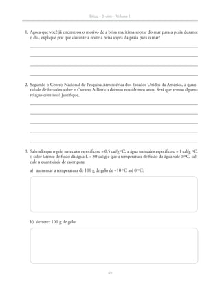 Física – 2a
série – Volume 1
49
1. Agora que você já encontrou o motivo de a brisa marítima soprar do mar para a praia durante
o dia, explique por que durante a noite a brisa sopra da praia para o mar?
2. Segundo o Centro Nacional de Pesquisa Atmosférica dos Estados Unidos da América, a quan-
tidade de furacões sobre o Oceano Atlântico dobrou nos últimos anos. Será que temos alguma
relação com isso? Justifique.
3. Sabendo que o gelo tem calor específico c = 0,5 cal/g ºC, a água tem calor específico c = 1 cal/g ºC,
o calor latente de fusão da água L = 80 cal/g e que a temperatura de fusão da água vale 0 ºC, cal-
cule a quantidade de calor para:
a) aumentar a temperatura de 100 g de gelo de −10 ºC até 0 ºC:
b) derreter 100 g de gelo:
 