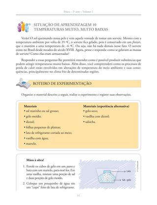 Física – 2a
série – Volume 1
51
SITUAÇÃO DE APRENDIZAGEM 10
TEMPERATURAS MUITO, MUITO BAIXAS
Verão! O sol queimando nossa pele e vem aquela vontade de tomar um sorvete. Mesmo com a
temperatura ambiente por volta de 35 ºC, o sorvete fica gelado, pois é conservado em um freezer,
que o mantém a uma temperatura de −6 ºC. Ou seja, não há nada demais nesse fato. O sorvete
existe no Brasil desde meados do século XVIII. Agora, pense e responda: como se gelavam as massas
de sorvete? Como elas eram armazenadas?
Responder a essas perguntas lhe permitirá entender como é possível produzir substâncias que
podem atingir temperaturas muito baixas. Além disso, você compreenderá como os processos de
perda de calor estão envolvidos em alterações de temperatura do meio ambiente e suas conse-
quências, principalmente no clima frio de determinadas regiões.
ROTEIRO DE EXPERIMENTAÇÃO
Organize o material descrito a seguir, realize o experimento e registre suas observações.
Materiais (experiência alternativa)Materiais
Mãos à obra!
1. Enrole os cubos de gelo em um pano e
bata com um martelo, para moê-los. Em
uma vasilha, misture uma porção de sal
e duas porções de gelo moído.
2. Coloque um pouquinho de água em
um “copo” feito de lata de refrigerante.
©LieKobayashi
Lata
Sal + gelo
 