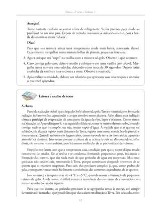 Física – 2a
série – Volume 1
52
Leitura e análise de texto
A chuva
Parte da radiação visível que chega do Sol é absorvida pela Terra e reemitida em forma de
radiação infravermelha, aquecendo o ar que envolve nosso planeta. Além disso, essa radiação
térmica participa da evaporação de uma parte da água de rios, lagos e oceanos. Como vimos
na Situação de Aprendizagem 9, o ar aquecido dilata-se, torna-se menos denso e sobe, levando
consigo tudo o que o compõe, ou seja, muito vapor-d’água. À medida que o ar quente vai
subindo, ele alcança regiões mais distantes da Terra, regiões com novas condições de pressão e
temperatura. Quando subimos em lugares altos, como topos de serra ou montanhas, a pressão
atmosférica diminui. Isso ocorre porque a coluna de ar acima de nós vai diminuindo e, além
disso, ele torna-se mais rarefeito, pois há menos moléculas de ar por unidade de volume.
Esses fatores fazem com que a temperatura caia, condição para que o vapor-d’água mude
novamente de estado. Ele se resfria e se condensa, formando pequeninas gotas, iniciando a
formação das nuvens, que são nada mais do que gotículas de água em suspensão. Mas essas
gotículas não podem cair, retornando à Terra, porque continuam chegando correntes de ar
quente que as mantêm suspensas. Para cair, elas precisam congelar, já que, como pedras de
gelo, conseguem vencer mais facilmente a resistência das correntes ascendentes de ar quente.
cristais de gelo. Ainda assim, é difícil vencer a resistência das correntes de convecção e re-
tornar ao solo no estado líquido.
Para que isso ocorra, as gotículas precisam ir se agregando umas às outras, até atingir
determinado tamanho, que possibilita que elas caiam em direção à Terra. Por causa do atrito
Atenção!
Tome bastante cuidado ao cortar a lata de refrigerante. Se for preciso, peça ajuda ao
professor ou aos seus pais. Depois de cortada, manuseie-a cuidadosamente, pois a bor-
da do alumínio estará “afiada”.
Dica!
Para que sua mistura atinja uma temperatura ainda mais baixa, acrescente álcool.
Experimente mergulhar nessa mistura folhas de plantas, pequenas flores etc.
3. Agora coloque seu “copo” na vasilha com a mistura sal-gelo. Observe o que acontece.
4. Caso consiga gelo-seco, deixe-o moído e coloque-o em uma vasilha com álcool. Mer-
gulhe nessa mistura uma salsicha, deixando-a por cerca de 30 segundos. Depois retire
a salsicha da vasilha e bata-a contra a mesa. Observe o resultado.
5. Após realizar a atividade, elabore um relatório que apresente suas observações e sintetize
o que você aprendeu.
 
