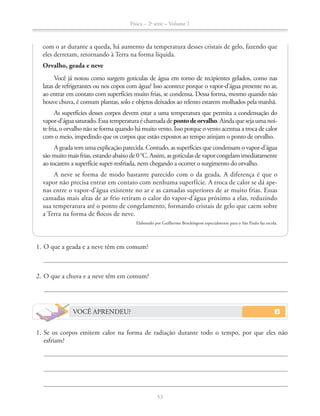 Física – 2a
série – Volume 1
53
com o ar durante a queda, há aumento da temperatura desses cristais de gelo, fazendo que
eles derretam, retornando à Terra na forma líquida.
Orvalho, geada e neve
Você já notou como surgem gotículas de água em torno de recipientes gelados, como nas
latas de refrigerantes ou nos copos com água? Isso acontece porque o vapor-d’água presente no ar,
ao entrar em contato com superfícies muito frias, se condensa. Dessa forma, mesmo quando não
houve chuva, é comum plantas, solo e objetos deixados ao relento estarem molhados pela manhã.
As superfícies desses corpos devem estar a uma temperatura que permita a condensação do
vapor-d’águasaturado.Essatemperaturaéchamadadepontodeorvalho.Aindaquesejaumanoi-
te fria, o orvalho não se forma quando há muito vento. Isso porque o vento acentua a troca de calor
com o meio, impedindo que os corpos que estão expostos ao tempo atinjam o ponto de orvalho.
A geada tem uma explicação parecida. Contudo, as superfícies que condensam o vapor-d’água
ao tocarem a superfície super-resfriada, nem chegando a ocorrer o surgimento do orvalho.
A neve se forma de modo bastante parecido com o da geada. A diferença é que o
vapor não precisa entrar em contato com nenhuma superfície. A troca de calor se dá ape-
nas entre o vapor-d’água existente no ar e as camadas superiores de ar muito frias. Essas
camadas mais altas de ar frio retiram o calor do vapor-d’água próximo a elas, reduzindo
sua temperatura até o ponto de congelamento, formando cristais de gelo que caem sobre
a Terra na forma de flocos de neve.
Elaborado por Guilherme Brockington especialmente para o São Paulo faz escola.
1. O que a geada e a neve têm em comum?
2. O que a chuva e a neve têm em comum?
VOCÊ APRENDEU?
1. Se os corpos emitem calor na forma de radiação durante todo o tempo, por que eles não
esfriam?
 