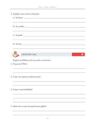 Física – 2a
série – Volume 1
54
2. Explique como ocorre a formação:
a) da chuva:
b) do orvalho:
c) da geada:
d) da neve:
LIÇÃO DE CASA
Pesquise na biblioteca de sua escola e na internet:
1. O que são ONGs?
2. O que são empresas multinacionais?
3. O que é sustentabilidade?
4. Quais são as causas do aquecimento global?
 
