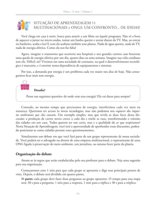 Física – 2a
série – Volume 1
55
!
?
SITUAÇÃO DE APRENDIZAGEM 11
MULTINACIONAIS × ONGS: UM CONFRONTO... DE IDEIAS!
Você chega em casa à noite, louco para assistir a um filme ou àquele programa. Não vê a hora
de aquecer o jantar no micro-ondas, tomar um banho quente e sentar diante da TV. Mas, ao entrar
no banheiro, acaba a luz! E com ela acabam também seus planos. Nada de água quente, nada de TV,
nada de energia elétrica. Como ela nos faz falta!
Agora, imagine o transtorno que ocorreria nos hospitais e nos grandes centros caso houvesse
uma queda de energia elétrica por um dia, quatro dias ou uma semana. Imagine sua vida cotidiana
sem ela. Difícil, né? Vivemos em uma sociedade de consumo, na qual o desenvolvimento tecnoló-
gico é marcante, e é enorme nossa dependência de equipamentos e sistemas.
Por isso, a demanda por energia é um problema cada vez maior nos dias de hoje. Não conse-
guimos ficar mais sem energia.
55
Desafio!
Pense nas seguintes questões: de onde vem essa energia? Ela vai durar para sempre?
Contudo, ao mesmo tempo que precisamos de energia, interferimos cada vez mais na
natureza. Queremos ter acesso às novas tecnologias, mas não podemos nos esquecer dos impac-
tos ambientais que elas causam. Um exemplo simples, mas que revela as duas faces dessa dis-
cussão: a produção de carros novos cresce a cada dia e enche as ruas, transformando o trânsito
das cidades em um caos. Todos querem ter um carro, mas e a qualidade do ar que respiramos?
Nesta Situação de Aprendizagem, você terá a oportunidade de aprofundar essas discussões, poden-
do posicionar-se como cidadão perante esses questionamentos.
Simularemos um debate em que você fará parte de um grupo representante de nossa socieda-
de. Você poderá ser o advogado ou diretor de uma empresa multinacional, o representante de uma
ONG ligada à preservação do meio ambiente, um jornalista, ou mesmo fazer parte da plateia.
Organização do debate
Atente-se às regras que serão estabelecidas pelo seu professor para o debate. Veja uma sugestão
para sua organização.
Começaremos com 1 min para que cada grupo se apresente e diga seus principais pontos de
vista. Depois, o debate será dividido em quatro partes.
1ª- parte: cada grupo deve fazer duas perguntas ao grupo oponente. O tempo para essa etapa
será: 30 s para a pergunta, 1 min para a resposta, 1 min para a réplica e 30 s para a tréplica.
 