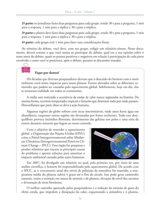 Física – 2a
série – Volume 1
56
2ª- parte: os jornalistas farão duas perguntas para cada grupo, sendo 30 s para a pergunta, 1 min
para a resposta, 1 min para a réplica e 30 s para a tréplica.
3ª- parte: a plateia deve fazer duas perguntas para cada grupo, sendo 30 s para a pergunta, 1 min
para a resposta, 1 min para a réplica e 30 s para a tréplica.
4ª- parte: cada grupo terá 1 min para fazer suas considerações finais.
Ao término do debate, você deve, com seu grupo, redigir um relatório-síntese. Nesse docu-
mento, deverá constar o que você sentiu ao participar do debate, qual era a sua opinião sobre o
tema antes do debate, quais os pontos positivos e negativos em relação à participação de cada parte
envolvida e como você se posiciona, após o debate, perante as discussões tratadas.
56
©Kulka/Corbis/LatinStock
Fique por dentro!
Há décadas que diversos pesquisadores alertam que o descuido do homem com o meio
ambiente trará sérios impactos para nosso planeta. Fomos alertados sobre as diferentes ca-
tástrofes que podem ser causadas pelo aquecimento global. Infelizmente, hoje em dia, elas
se tornaram realidade em todos os continentes.
A mídia tem noticiado a ocorrência de ondas de calor nunca registradas na história. Da
mesma forma, ocorrem tempestades tropicais e furacões que destroem tudo por onde passam.
Desconfiamos que parte disso se deva à ação humana.
Algumas regiões do globo sofrem com secas intermináveis, onde antes havia água em
abundância, enquanto outras regiões são devastadas por fortes enchentes. Todo esse dese-
quilíbrio provoca incêndios florestais, derretimento das geleiras nos polos e uma série de
outros desastres naturais que fogem ao nosso controle.
Com o objetivo de entender o aquecimento
global, a Organização das Nações Unidas (ONU)
criou o Painel Intergovernamental sobre Mudan-
ças Climáticas (Intergovernamental Panel on Cli-
mate Change – IPCC). Esse órgão faz pesquisas e
produz relatórios que trazem as principais causas
do problema e aponta soluções para amenizar o
impacto ambiental causado pelas ações humanas.
Em 2007, foi divulgado um relatório no qual, pela primeira vez, por meio de uma
análise científica, o homem foi responsabilizado pelo aquecimento global. De acordo com
o IPCC, se o crescimento atual dos níveis de poluição da atmosfera for mantido, a tem-
peratura média do planeta subirá 4 graus até o fim do século. Isso pode gerar catástrofes
naturais, como a extinção em massa de animais e de plantas, elevação do nível dos oceanos
e devastação de áreas litorâneas.
O melhor caminho apontado pelos pesquisadores é a redução da emissão de gases do
efeito estufa, que impedem a dissipação do calor, esquentando a atmosfera e o planeta.
 