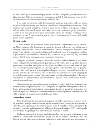 Física – 2a
série – Volume 1
57
O efeito estufa pode ser entendido por meio de um fato corriqueiro, que certamente você
já deve ter percebido ao entrar em um carro exposto ao Sol. É fácil notar que o seu interior
se aquece muito, ficando mais quente que o lado de fora.
A luz solar, por ser uma onda eletromagnética capaz de atravessar o vidro do carro,
incide nos objetos internos, que absorvem essa radiação aumentando sua temperatura. Eles
então passam a emitir radiação na forma de calor. Como o vidro é opaco para a radiação
infravermelha, ele a impede de sair, deixando o interior do carro muito quente. Além disso,
o vidro é um mau condutor de calor, dificultando a troca de calor por condução com o
ambiente externo. A mesma explicação se dá para o funcionamento de uma estufa usada
para o cultivo de plantas.
O efeito estufa
O efeito estufa é um mecanismo natural que ocorre na Terra em razão de sua atmosfe-
ra. Nosso planeta recebe diariamente a energia do Sol, que é absorvida e reemitida para o
espaço na forma de calor (radiação infravermelha). Contudo, uma parcela desse calor volta
para a Terra, refletida pela atmosfera. Na atmosfera, além de vapor-d’água, existem também
o gás carbônico ou dióxido de carbono (CO2
), o metano ou gás natural (CH4
) e o óxido
nitroso (N2
O), entre outros gases, que causam esse fenômeno.
Esses gases permitem a passagem da luz solar (radiação na faixa do visível), mas absor-
vem a radiação infravermelha emitida pela Terra, devolvendo-a para a superfície (mesmo
presentes na atmosfera, o oxigênio e o nitrogênio não colaboram para o efeito estufa, por-
que são transparentes tanto para a luz solar como para o infravermelho). Isso é o que cha-
mamos efeito estufa, ou seja, processo pelo qual os gases presentes na atmosfera impedem o
retorno ao espaço do calor emitido pelo Sol durante o dia, conservando, assim, energia para
os períodos noturnos do planeta. Com isso, o calor recebido pelo nosso planeta durante o
dia mantém sua temperatura de certa forma elevada durante a noite, conservando a ampli-
tude térmica moderada.
Diferentemente do que muitas pessoas acreditam, o efeito estufa é um fenômeno que
sempre existiu, é importante para a vida e sempre foi um regulador da temperatura da Terra.
Sem o efeito estufa, a Terra seria um planeta gelado à noite, já que ele é o responsável por
mantê-la aquecida e fornecer as condições necessárias para o surgimento e a manutenção da
vida. O perigo é o aumento descontrolado desse efeito.
A camada de ozônio
Além do efeito estufa, constantemente aparece na mídia a expressão o buraco na cama-
da de ozônio. Será que esses fenômenos são os mesmos? Ainda que estejam relacionados à
atmosfera, não significa que eles sejam a mesma coisa. A camada de ozônio é uma faixa da
atmosfera cuja principal importância é o bloqueio dos raios ultravioleta (UV) emitidos pelo
Sol durante o dia, protegendo o ser humano, os animais e as plantas.
Ainda que na superfície terrestre o ozônio contribua para agravar a poluição do ar das
cidades e a chuva ácida, na estratosfera (entre 25 e 30 km acima da superfície), ele é um
filtro a favor da vida, pois esse tipo de radiação traz sérios danos aos seres vivos, como o
57
 