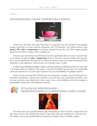 Física – 2a
série – Volume 1
5
TEMA 1:
FENOMENOLOGIA: CALOR, TEMPERATURA E FONTES
Como está o dia hoje? Está calor? Está frio? E a roupa que você está usando? É um agasalho
pesado, quentinho, ou uma camiseta fresquinha, leve? Certamente, você utiliza termos como
quente, frio, calor e temperatura em diversas situações de seu dia a dia. Eles surgem quando
queremos nos referir a roupas, clima, comidas etc.
Acontece que não fazemos uma distinção clara dos significados desses termos; na maioria das
vezes, usamos as palavras calor e temperatura como se tivessem o mesmo sentido. Será que elas
têm o mesmo significado? Será que eles se referem às mesmas coisas, aos mesmos fenômenos? Para
responder a essas perguntas, é preciso que você entenda o que é o calor.
O calor está profundamente ligado a todos os processos naturais e artificiais presentes em nossa vida
e, de maneira direta ou indireta, você sempre o encontra. Entendê-lo permite que você compreenda
como esse conceito tem a ver com o que se passa em sua casa, nas indústrias e na própria natureza.
Assim, será por meio da Física Térmica que você começará a estudar, a partir de discussões in-
teressantes, fenômenos e sistemas que envolvem a troca de calor, que será possível entender o que
são esses conceitos, suas relações com nosso corpo e com o meio ambiente, além de investigar as
propriedades térmicas dos mais diferentes materiais.
!
?
SITUAÇÃO DE APRENDIZAGEM 1
PROBLEMATIZANDO E CLASSIFICANDO: CADÊ O CALOR?
Na maioria das vezes, quando falamos algo relacionado ao calor ou ao frio, usamos frases do
tipo: Estou com um calor danado!; Este cobertor é quentinho; Hoje está muito frio etc. A fim de enten-
der melhor o que ocorre quando falamos de processos térmicos, faça a atividade a seguir.
©MartynGoddard/Corbis/LatinStock
©TakaoOnozato/amanaimages/
Corbis/LatinStock
 