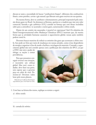 Física – 2a
série – Volume 1
59
discute-se tanto a necessidade de buscar “combustíveis limpos”, diferentes dos combustíveis
fósseis, como petróleo, carvão e gás natural, que liberam esses gases nocivos em sua queima.
Da mesma forma, deve-se combater o desmatamento, principal responsável pela emis-
são desses gases no Brasil. Ao desmatar as florestas, queima-se a madeira que não tem valor
comercial, fazendo o gás carbônico (CO2
) contido na fumaça que vem desses incêndios
subir para a atmosfera e se acumular a outros gases, aumentando o efeito estufa.
Diante de um cenário tão assustador, é possível ter esperanças? Sim! Os relatórios do
Painel Intergovernamental sobre Mudanças Climáticas (IPCC) mostram que, da mesma
forma que as atividades humanas causaram o aquecimento global, nossas ações também
podem contê-lo.
Devemos buscar maneiras de reduzir as emissões dos gases que acentuam o efeito estu-
fa. Isso pode ser feito por meio de mudanças em nossas atitudes, como evitar desperdícios
de energia e organizar o lixo de modo a facilitar a reciclagem de materiais. Contudo, o aque-
cimento global não será contido apenas com a publicação dos relatórios do IPCC, já que
a ONU não tem o poder de
obrigar as nações a tomar
providências.
Para que possamos con-
seguir reverter essa situação,
é necessário um esforço
global. Mas você, como ci-
dadão, deve fazer sua parte,
sem esperar que o governo
peça ou cobre de você. Po-
sicione-se! Devemos todos
lutar pelo nosso planeta.
Elaborado por Guilherme Brockington
especialmente para o São Paulo faz escola.
©KazuoOgawa/amanaimages/Corbis/Latinstock
1. Com base na leitura dos textos, explique os termos a seguir:
a) efeito estufa:
b) camada de ozônio:
 