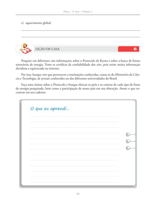 Física – 2a
série – Volume 1
60
c) aquecimento global:
LIÇÃO DE CASA
Pesquise em diferentes sites informações sobre o Protocolo de Kyoto e sobre a busca de fontes
renováveis de energia. Tente se certificar da confiabilidade dos sites, pois existe muita informação
duvidosa e equivocada na internet.
Por isso, busque sites que pertencem a instituições conhecidas, como os do Ministério da Ciên-
cia e Tecnologia, de jornais conhecidos ou das diferentes universidades do Brasil.
Faça uma síntese sobre o Protocolo e busque elencar os prós e os contras de cada tipo de fonte
de energia pesquisado, bem como a participação de nosso país em sua obtenção. Anote o que en-
contrar em seu caderno.
 
