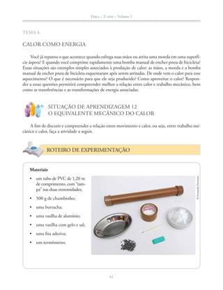 Física – 2a
série – Volume 1
61
TEMA 4:
CALOR COMO ENERGIA
Você já reparou o que acontece quando esfrega suas mãos ou atrita uma moeda em uma superfí-
cie áspera? E quando você comprime rapidamente uma bomba manual de encher pneu de bicicleta?
Essas situações são exemplos simples associados à produção de calor: as mãos, a moeda e a bomba
manual de encher pneu de bicicleta esquentaram após serem atritadas. De onde vem o calor para esse
aquecimento? O que é necessário para que ele seja produzido? Como aproveitar o calor? Respon-
der a essas questões permitirá compreender melhor a relação entre calor e trabalho mecânico, bem
como as transferências e as transformações de energia associadas.
!
?
SITUAÇÃO DE APRENDIZAGEM 12
O EQUIVALENTE MECÂNICO DO CALOR
A fim de discutir e compreender a relação entre movimento e calor, ou seja, entre trabalho me-
cânico e calor, faça a atividade a seguir.
ROTEIRO DE EXPERIMENTAÇÃO
Materiais
de comprimento, com “tam-
pa” nas duas extremidades;
©FernandoFavoretto
 