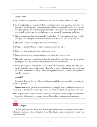 Física – 2a
série – Volume 1
62
Mãos à obra!
2. Corte um pedaço da borracha (pode ser borracha escolar) para vedar esse furo, mas com
uma sobra que lhe permita retirá-la quando quiser sem muita dificuldade. Será por esse
note que ele precisa estar bem vedado para evitar a troca de calor com o ambiente.
3. Coloque os chumbinhos em uma vasilha de alumínio e deposite-a dentro de outra vasilha
com gelo e sal. O objetivo é resfriar os chumbinhos. Cuidado para não molhá-los!
4. Mantenha-os nessa vasilha por três ou quatro minutos.
6. Tampe-o e agite um pouco (gire o tubo duas vezes).
-
metro possa ficar em contato com os chumbinhos por três minutos.
-
va já preparada; tampe o furo com a borracha e passe a fita adesiva para evitar que
ele caia ao movimentar o tubo) e anote a temperatura medida. Essa será a temperatura
inicial do sistema.
Atenção!
poderá se quebrar.
Importante:
modo que os chumbinhos “caiam” por toda a sua extensão. Repita essa operação cem vezes.
deixe-o por três minutos em contato com os chumbinhos e meça a nova temperatura.
Atenção!
Cuide para que suas mãos não fiquem em contato com as extremidades do tubo
(deixe-as próximas do meio do tubo), o que dificultará a troca de calor entre seu corpo e
os chumbinhos.
 