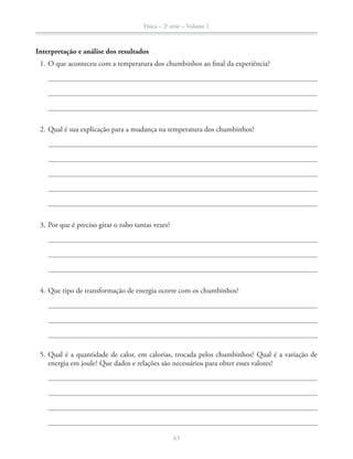 Física – 2a
série – Volume 1
63
Interpretação e análise dos resultados
1. O que aconteceu com a temperatura dos chumbinhos ao final da experiência?
2. Qual é sua explicação para a mudança na temperatura dos chumbinhos?
3. Por que é preciso girar o tubo tantas vezes?
4. Que tipo de transformação de energia ocorre com os chumbinhos?
energia em joule? Que dados e relações são necessários para obter esses valores?
 
