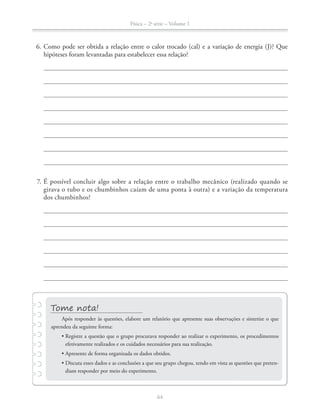 Física – 2a
série – Volume 1
64
6. Como pode ser obtida a relação entre o calor trocado (cal) e a variação de energia (J)? Que
hipóteses foram levantadas para estabelecer essa relação?
7. É possível concluir algo sobre a relação entre o trabalho mecânico (realizado quando se
girava o tubo e os chumbinhos caíam de uma ponta à outra) e a variação da temperatura
dos chumbinhos?
Após responder às questões, elabore um relatório que apresente suas observações e sintetize o que
aprendeu da seguinte forma:
efetivamente realizados e os cuidados necessários para sua realização.
-
diam responder por meio do experimento.
 
