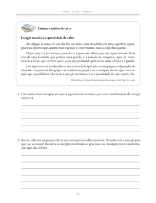 Física – 2a
série – Volume 1
1. Cite outros dois exemplos em que o aquecimento acontece por uma transformação de energia
mecânica.
2. Ao martelar um prego, percebe-se que a temperatura dele aumenta. De onde vem a energia para
que isso aconteça? Descreva as energias envolvidas no processo e as transições e/ou transforma-
ções que elas sofrem.
Leitura e análise de texto
Energia mecânica e quantidade de calor
Ao esfregar as mãos em um dia frio ou atritar uma moedinha em uma superfície áspera,
podemos observar que, quanto mais vigoroso é o movimento, mais o corpo fica quente.
Nesse caso, é o seu esforço muscular o responsável direto por esse aquecimento. Já no
caso de uma furadeira que perfura uma parede, é a rotação da máquina, capaz de movi-
mentar a broca, que permite que o calor seja produzido pelo atrito entre a broca e a parede.
Já o aquecimento produzido em uma martelada aplicada em um prego vai depender do
-
ações que possibilitam relacionar a energia mecânica com a quantidade de calor produzida.
Elaborado por Estevam Rouxinol especialmente para o São Paulo faz escola.
 